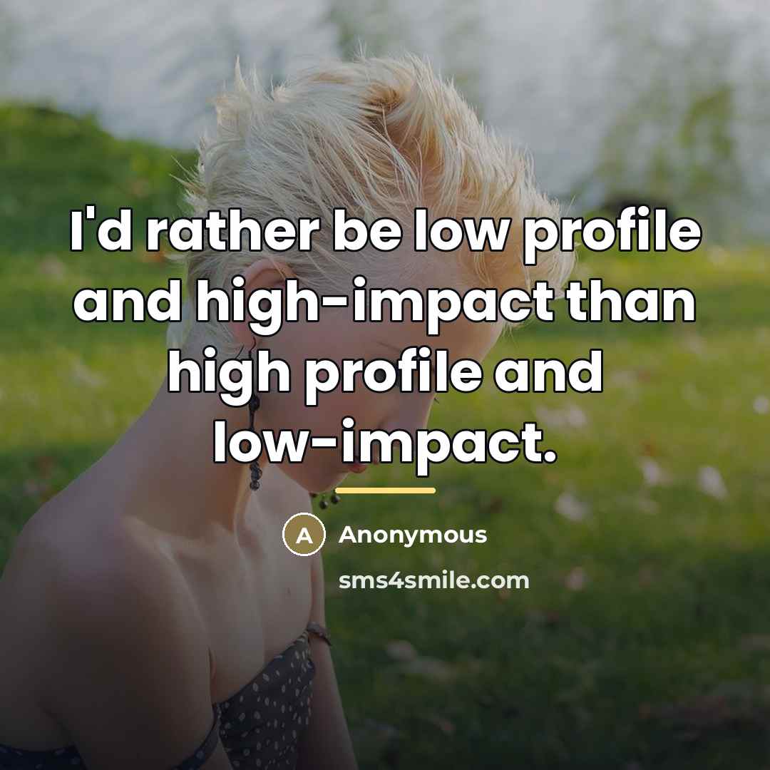 “I'd rather be low profile and high-impact than high profile…” quote by Anonymous
