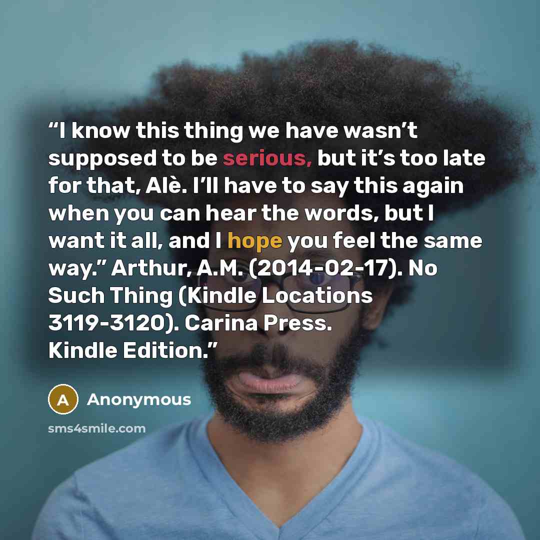 “I know this thing we have wasn’t supposed to be serious, but it’s too late for that, Alè. I’ll have to say this again when you can hear the words, but I want it all, and I hope you feel the same way.” Arthur, A.M. (2014-02-17). No Such Thing (Kindle Locations 3119-3120). Carina Press. Kindle…” quote by Anonymous