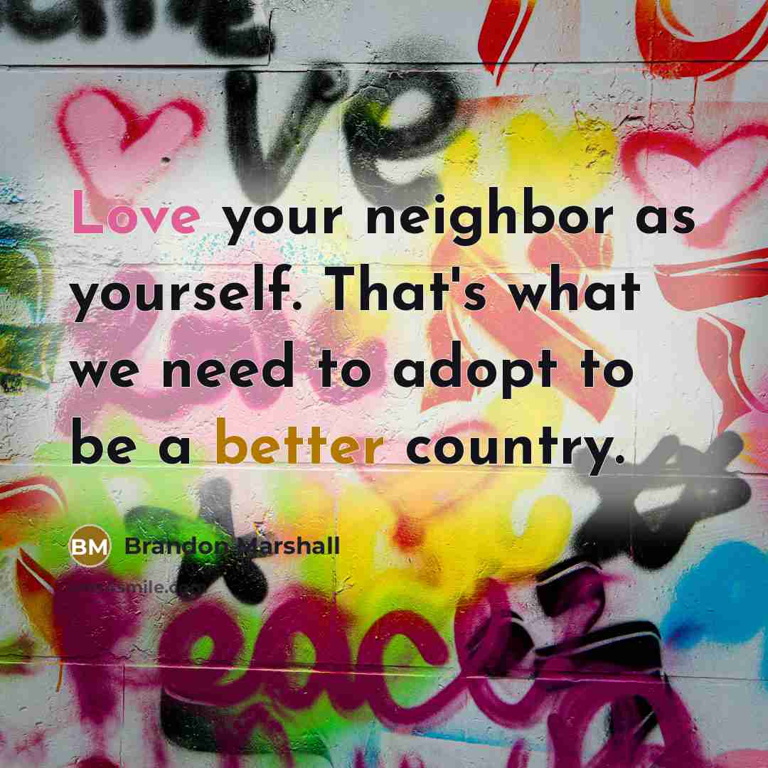 “Love your neighbor as yourself. That's what we need to adopt to be a better country.” quote by Brandon Marshall