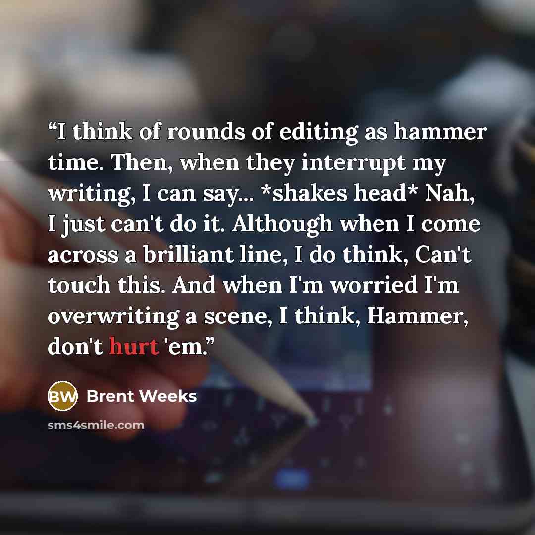“I think of rounds of editing as hammer time. Then, when they interrupt my writing, I can say... *shakes head* Nah, I just can't do it. Although when I come across a brilliant line, I do think, Can't touch this. And when I'm worried I'm overwriting a scene, I think, Hammer, don't hurt 'em.” quote by Brent Weeks