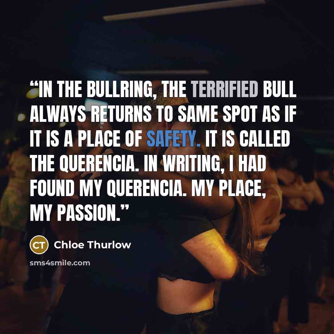 “In the bullring, the terrified bull always returns to same spot as if it is a place of safety. It is called the querencia. In writing, I had found my querencia. My place, my passion.” quote by Chloe Thurlow