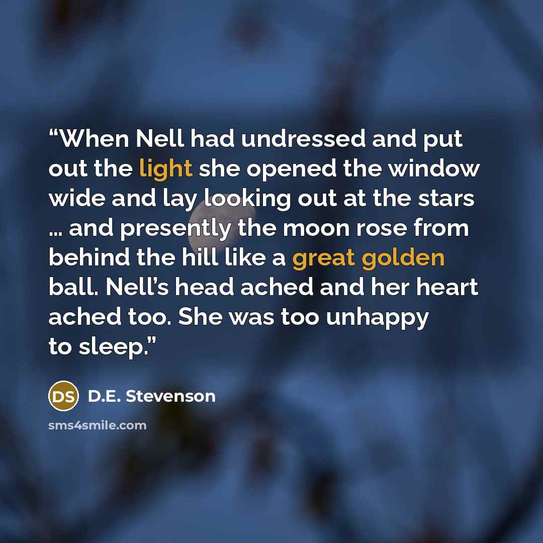 “When Nell had undressed and put out the light she opened the window wide and lay looking out at the stars … and presently the moon rose from behind the hill like a great golden ball. Nell’s head ached and her heart ached too. She was too unhappy to sleep.” quote by D.E. Stevenson