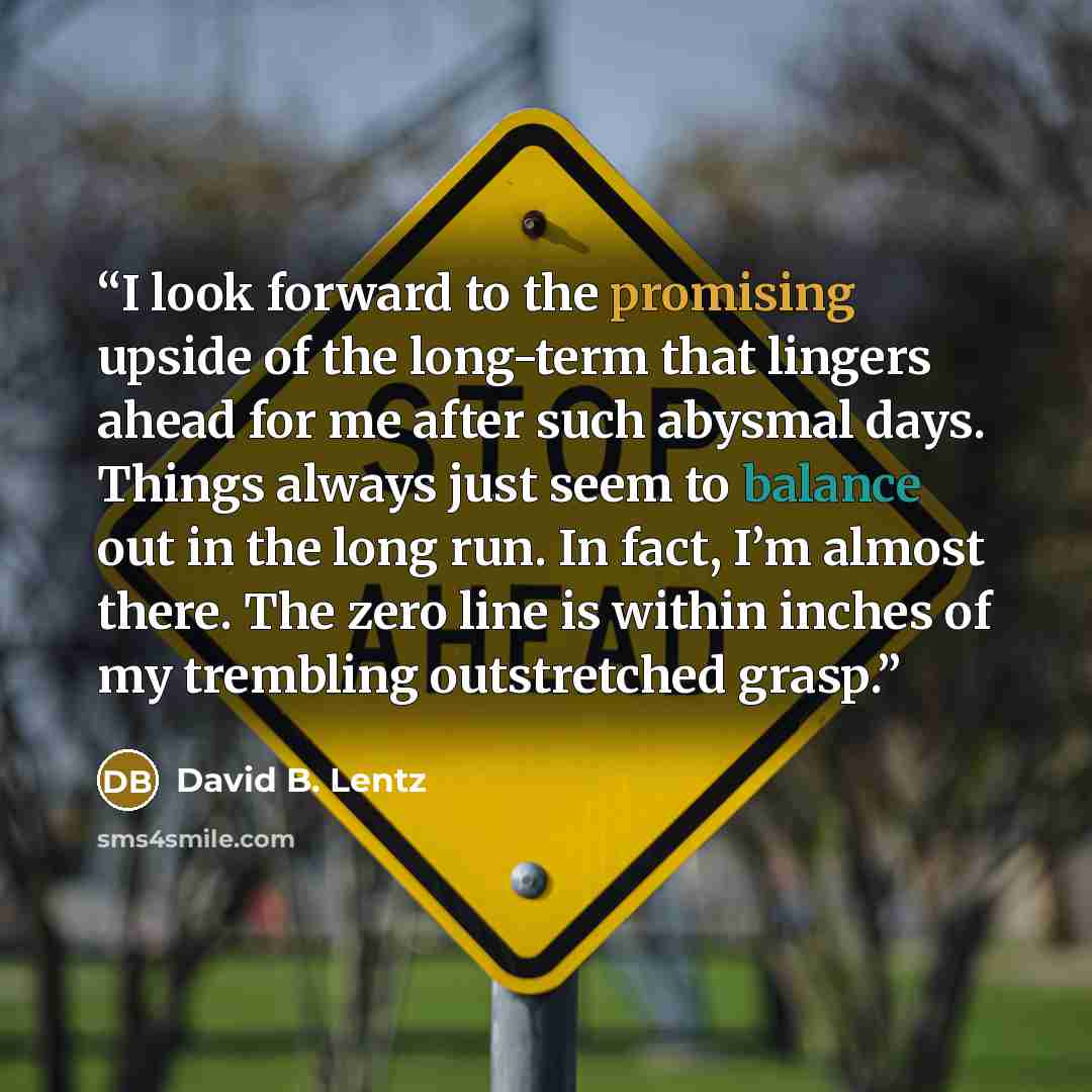 “I look forward to the promising upside of the long-term that lingers ahead for me after such abysmal days. Things always just seem to balance out in the long run. In fact, I’m almost there. The zero line is within inches of my trembling outstretched grasp.” quote by David B. Lentz