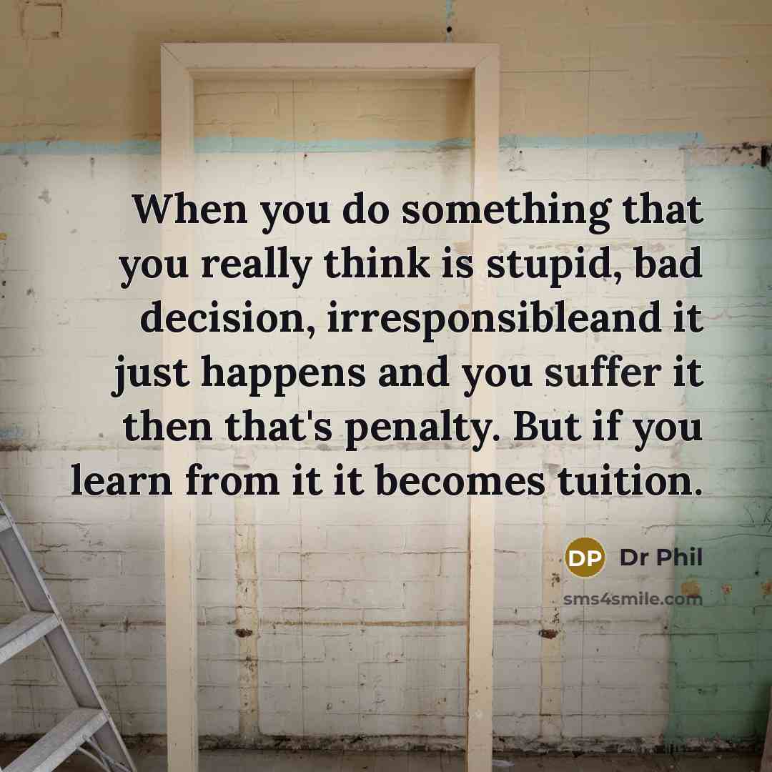 “When you do something that you really think is stupid, bad decision, irresponsibleand it just happens and you suffer it then that's penalty. But if you learn from it it becomes tuition.” quote by Dr Phil