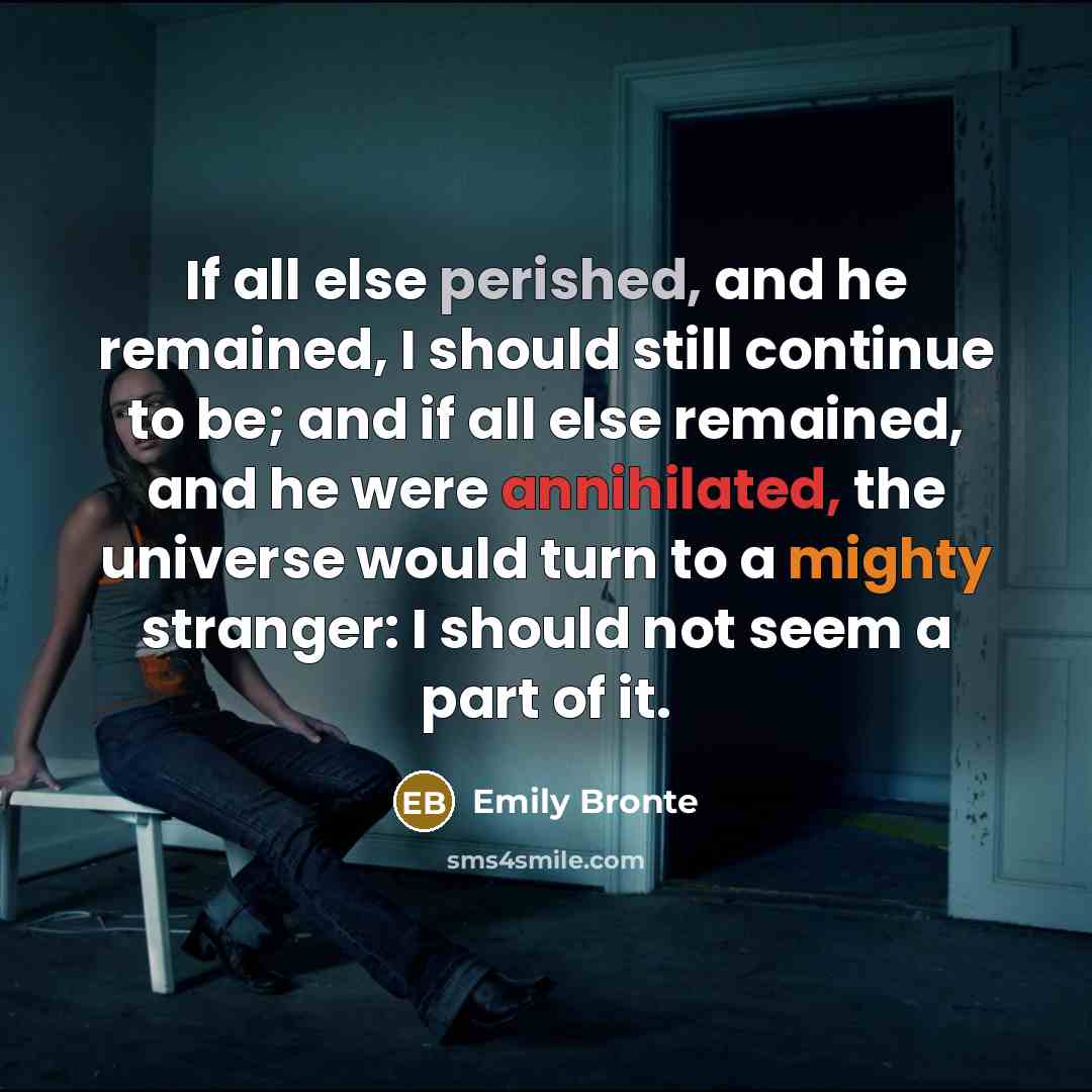 “If all else perished, and he remained, I should still continue to be; and if all else remained, and he were annihilated, the universe would turn to a mighty stranger: I should not seem a part of it.” quote by Emily Bronte