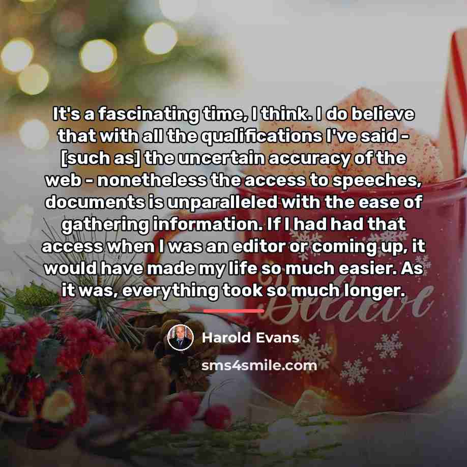 “It's a fascinating time, I think. I do believe that…” quote by Harold Evans