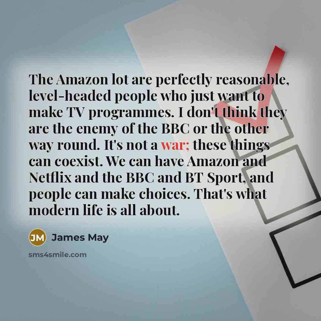 “The Amazon lot are perfectly reasonable, level-headed people who just want to make TV programmes. I don't think they are the enemy of the BBC or the other way round. It's not a war; these things can coexist. We can have Amazon and Netflix and the BBC and BT Sport, and people can make choices…” quote by James May