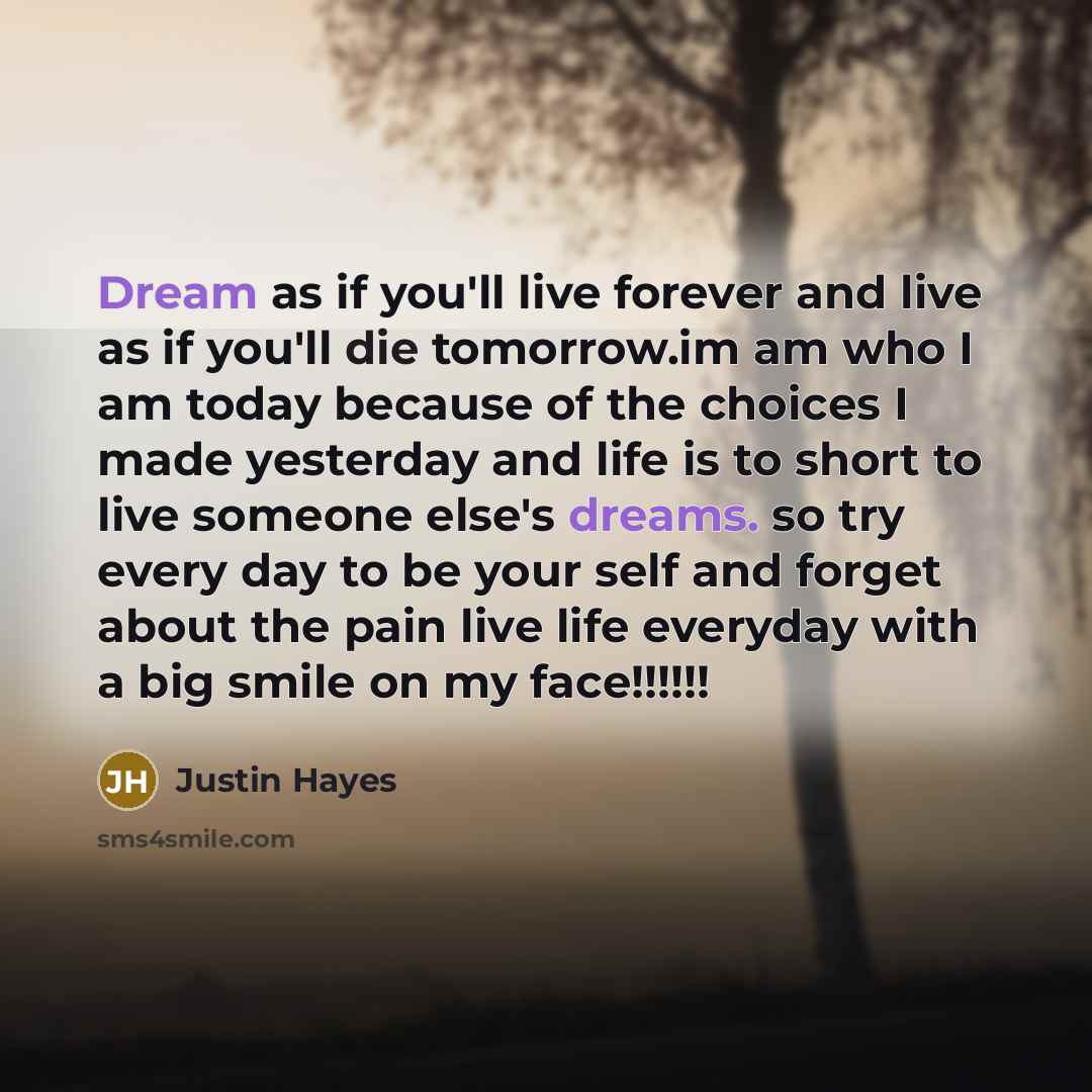 “Dream as if you'll live forever and live as if you'll die tomorrow.im am who I am today because of the choices I made yesterday and life is to short to live someone else's dreams. so try every day to be your self and forget about the pain live life everyday with a big smile on my face!!!!!!” quote by Justin Hayes