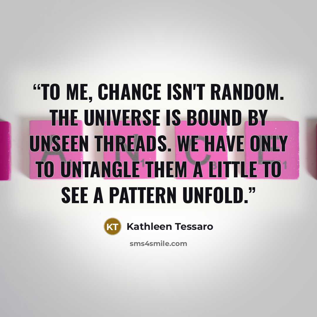 “To me, chance isn't random. The universe is bound by unseen threads. We have only to untangle them a little to see a pattern unfold.” quote by Kathleen Tessaro