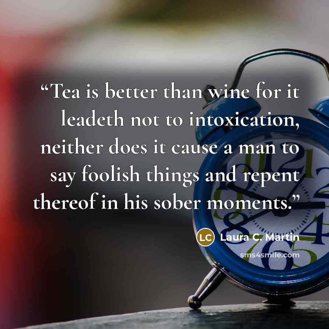 “Tea is better than wine for it leadeth not to intoxication, neither does it cause a man to say foolish things and repent thereof in his sober moments.” quote by Laura C. Martin