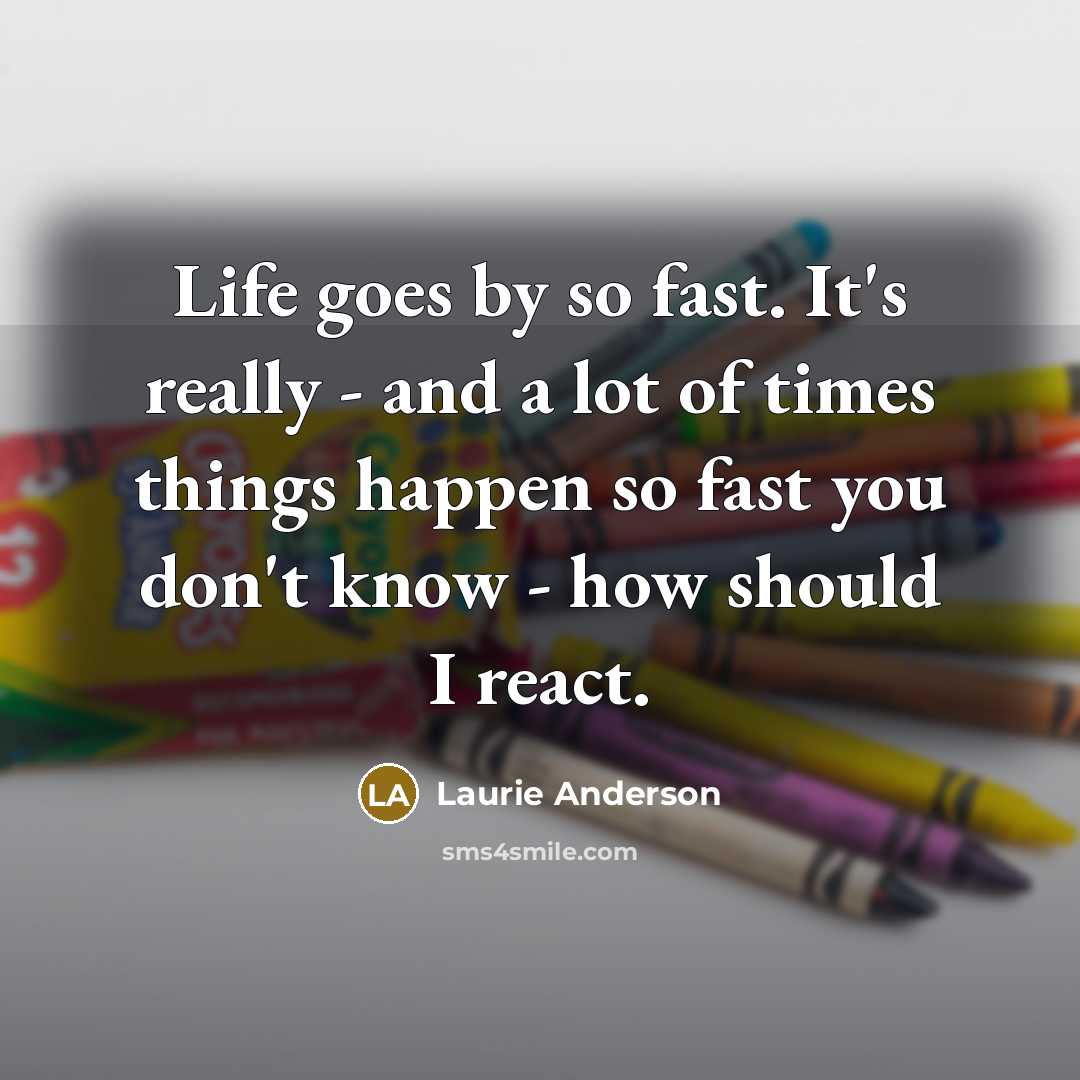 “Life goes by so fast. It's really - and a lot of times things happen so fast you don't know - how should I react.” quote by Laurie Anderson