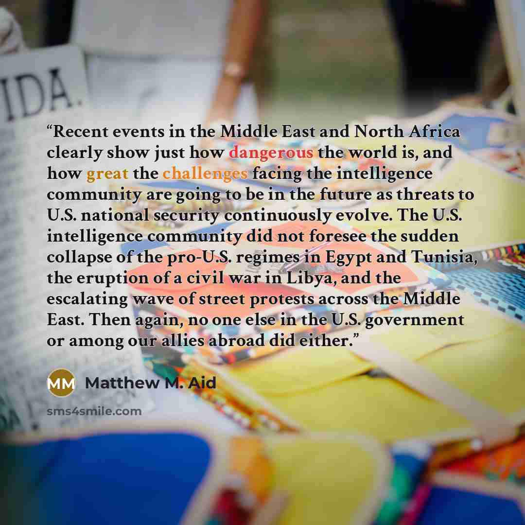 “Recent events in the Middle East and North Africa clearly show just how dangerous the world is, and how great the challenges facing the intelligence community are going to be in the future as threats to U.S. national security continuously evolve. The U.S. intelligence community did not foresee the…” quote by Matthew M. Aid