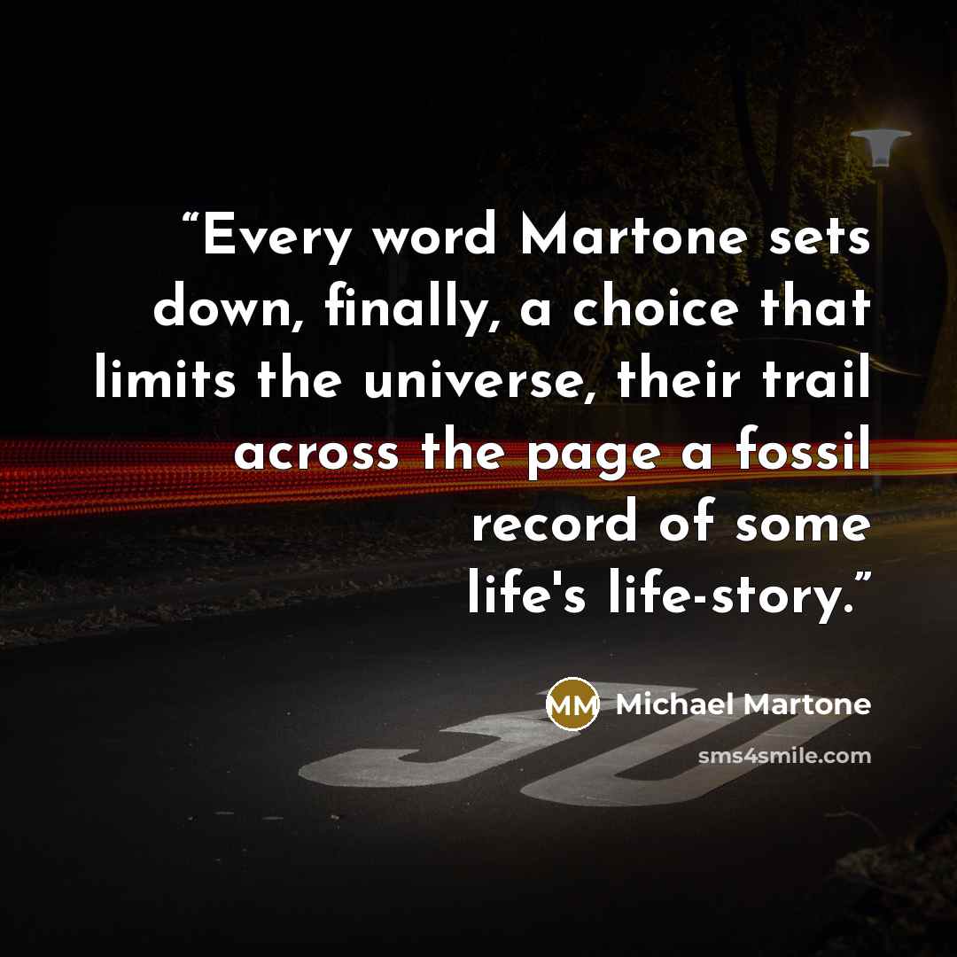 “Every word Martone sets down, finally, a choice that limits the universe, their trail across the page a fossil record of some life's life-story.” quote by Michael Martone