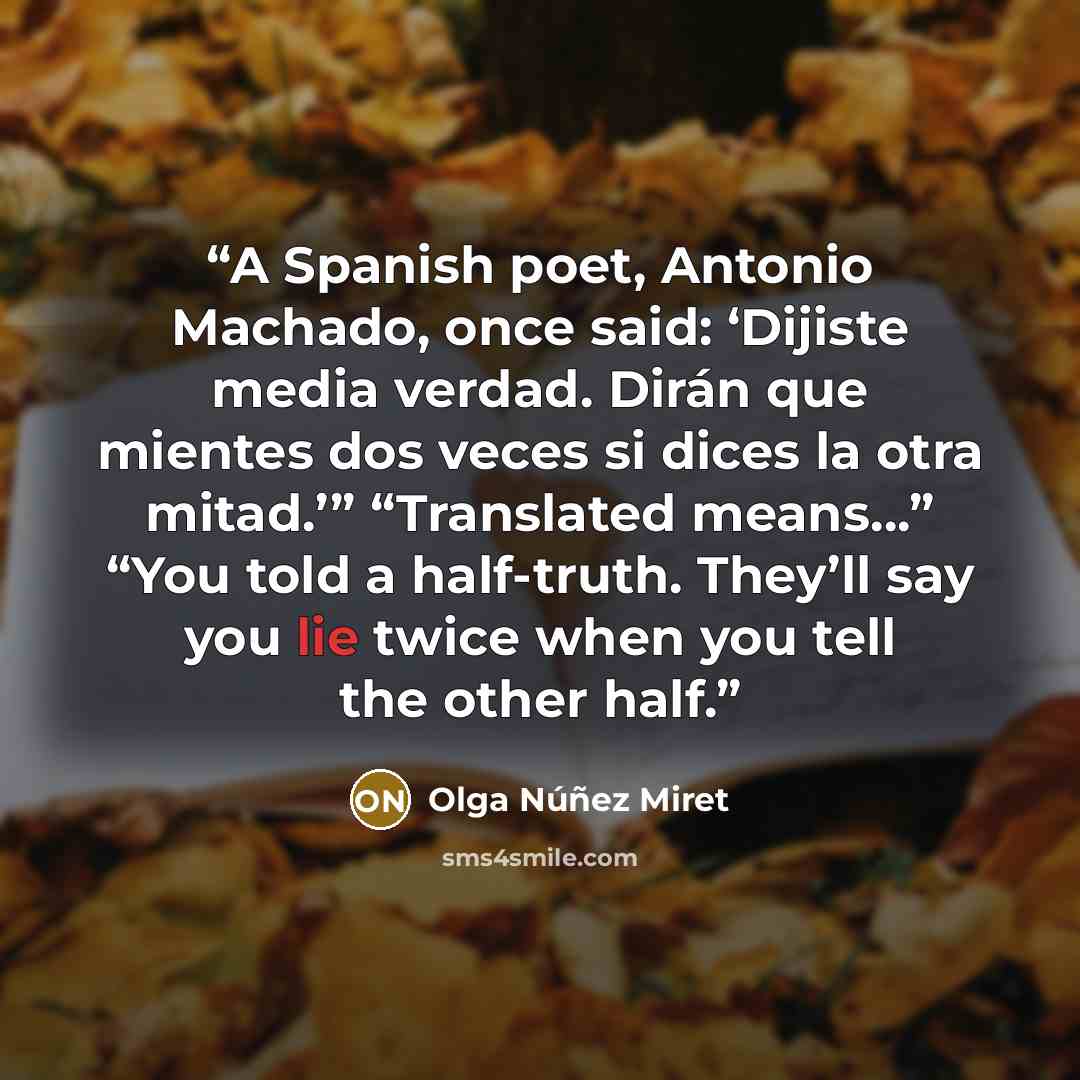 “A Spanish poet, Antonio Machado, once said: ‘Dijiste media verdad. Dirán que mientes dos veces si dices la otra mitad.’” “Translated means…” “You told a half-truth. They’ll say you lie twice when you tell the other half.” quote by Olga Núñez Miret
