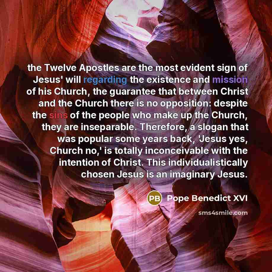 “the Twelve Apostles are the most evident sign of Jesus' will regarding the existence and mission of his Church, the guarantee that between Christ and the Church there is no opposition: despite the sins of the people who make up the Church, they are inseparable. Therefore, a slogan that was popular…” quote by Pope Benedict XVI
