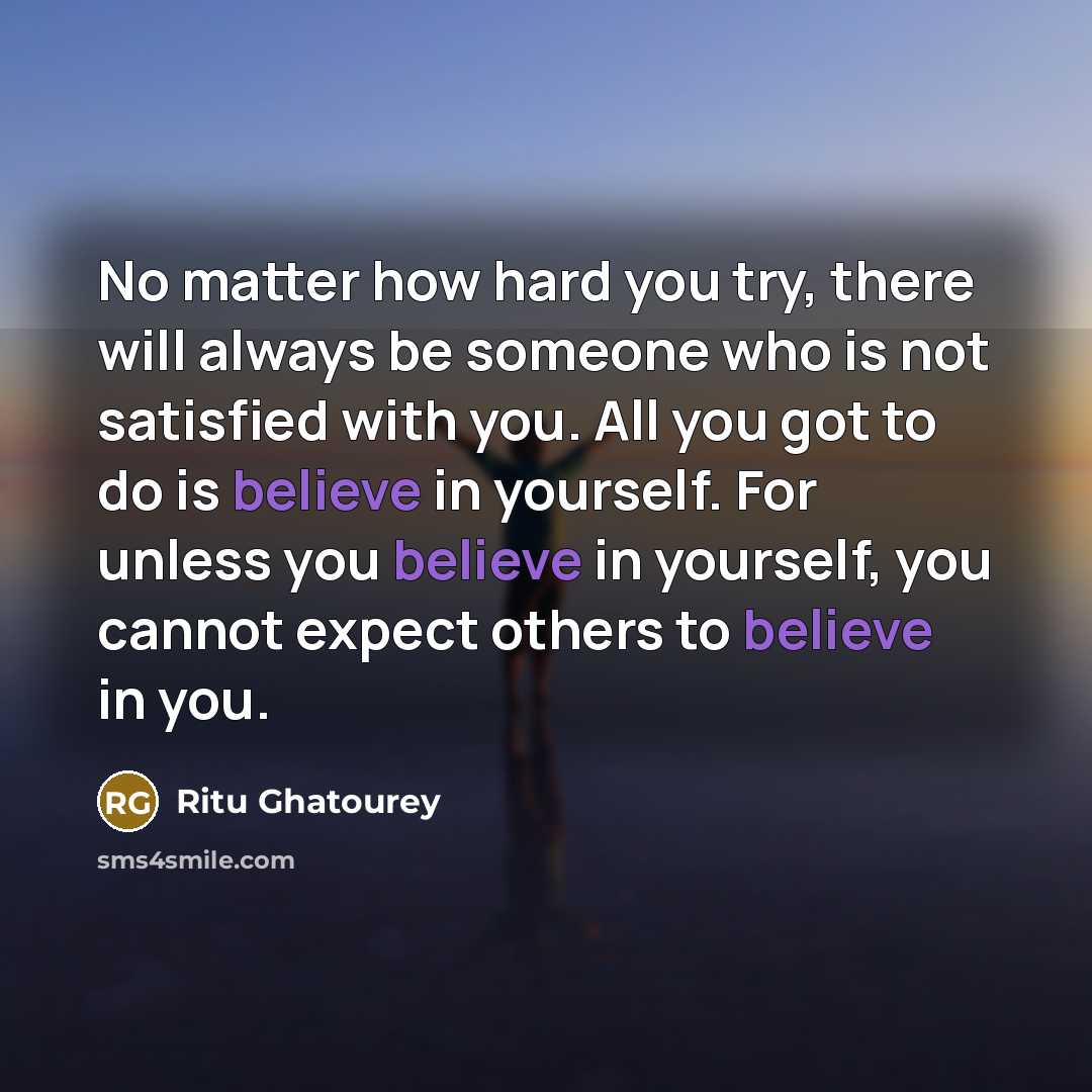 “No matter how hard you try, there will always be someone who is not satisfied with you. All you got to do is believe in yourself. For unless you believe in yourself, you cannot expect others to believe in you.” quote by Ritu Ghatourey