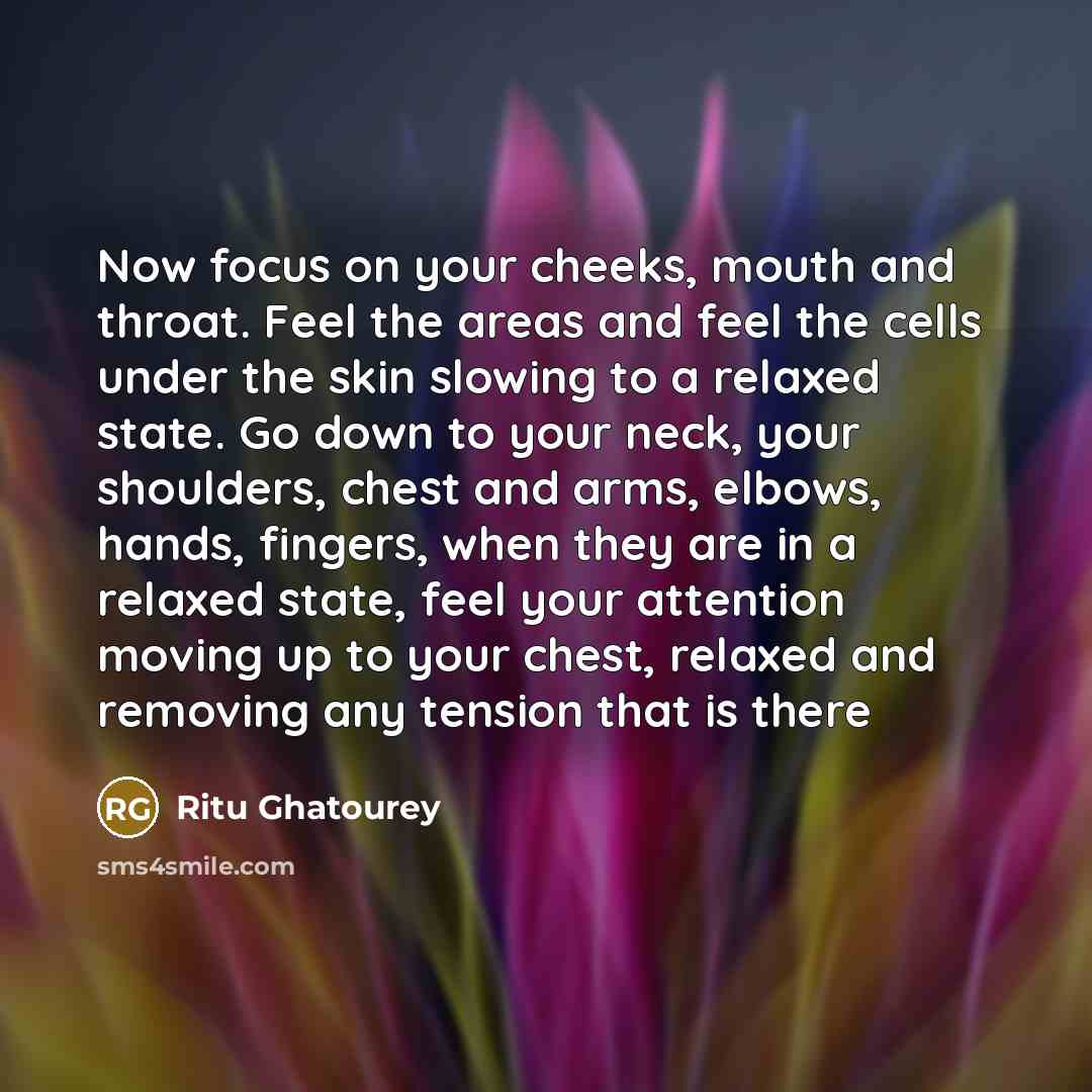 “Now focus on your cheeks, mouth and throat. Feel the areas and feel the cells under the skin slowing to a relaxed state. Go down to your neck, your shoulders, chest and arms, elbows, hands, fingers, when they are in a relaxed state, feel your attention moving up to your chest, relaxed and removing…” quote by Ritu Ghatourey