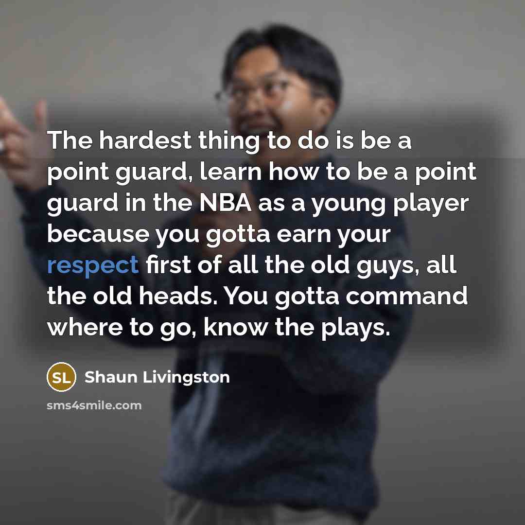 “The hardest thing to do is be a point guard, learn how to be a point guard in the NBA as a young player because you gotta earn your respect first of all the old guys, all the old heads. You gotta command where to go, know the plays.” quote by Shaun Livingston