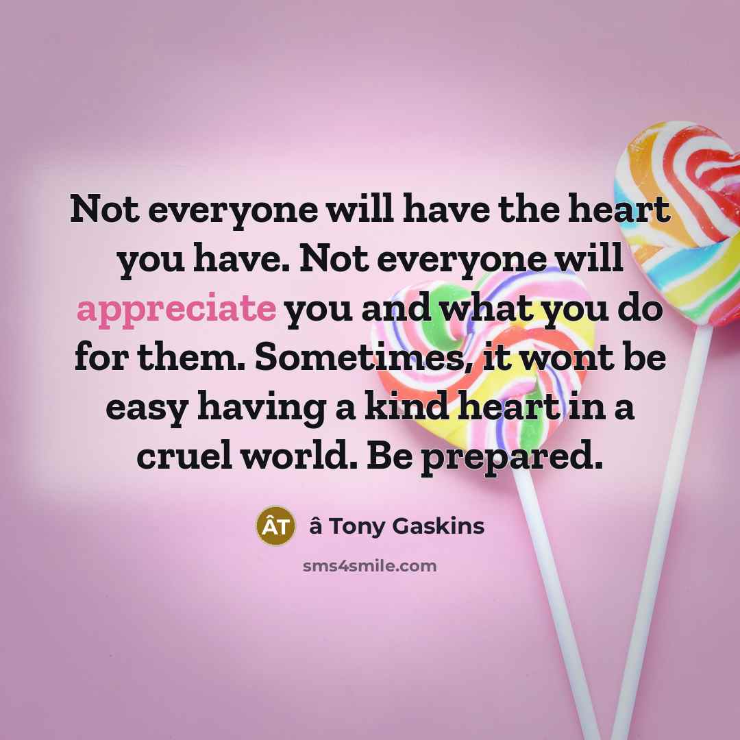 “Not everyone will have the heart you have. Not everyone will appreciate you and what you do for them. Sometimes, it wont be easy having a kind heart in a cruel world. Be prepared.” quote by â Tony Gaskins