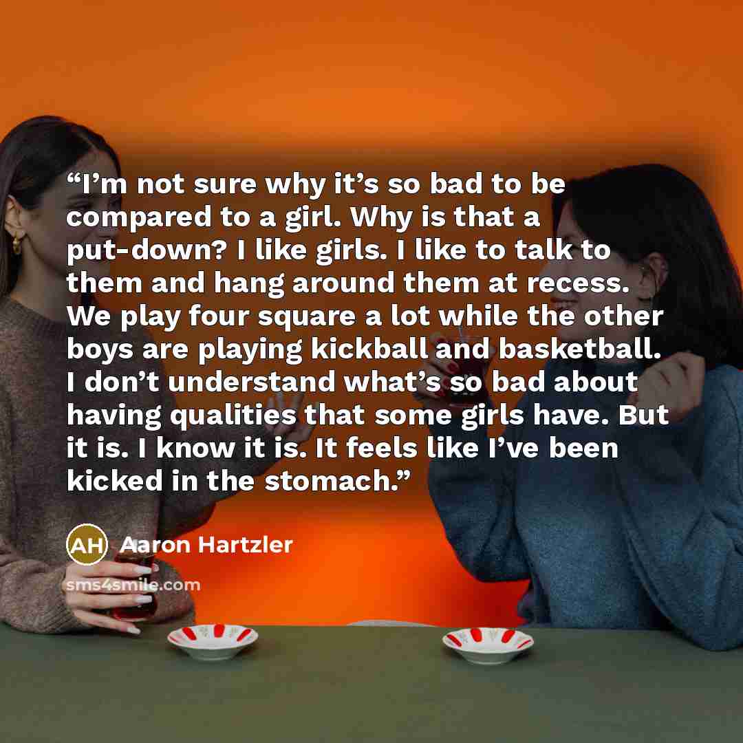 “I’m not sure why it’s so bad to be compared to a girl. Why is that a put-down? I like girls. I like to talk to them and hang around them at recess. We play four square a lot while the other boys are playing kickball and basketball. I don’t understand what’s so bad about having qualities that some…” quote by Aaron Hartzler