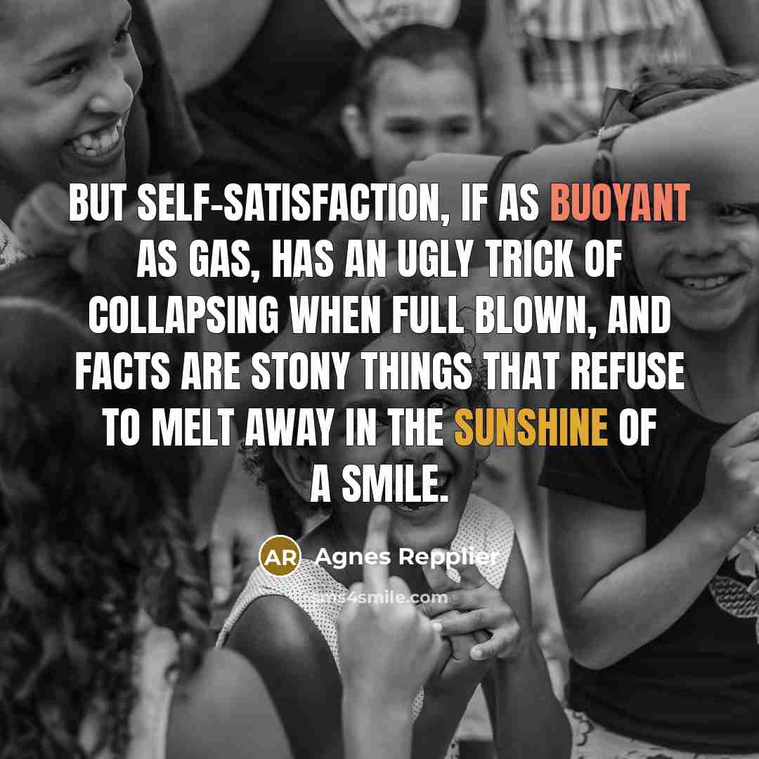 “But self-satisfaction, if as buoyant as gas, has an ugly trick of collapsing when full blown, and facts are stony things that refuse to melt away in the sunshine of a smile.” quote by Agnes Repplier