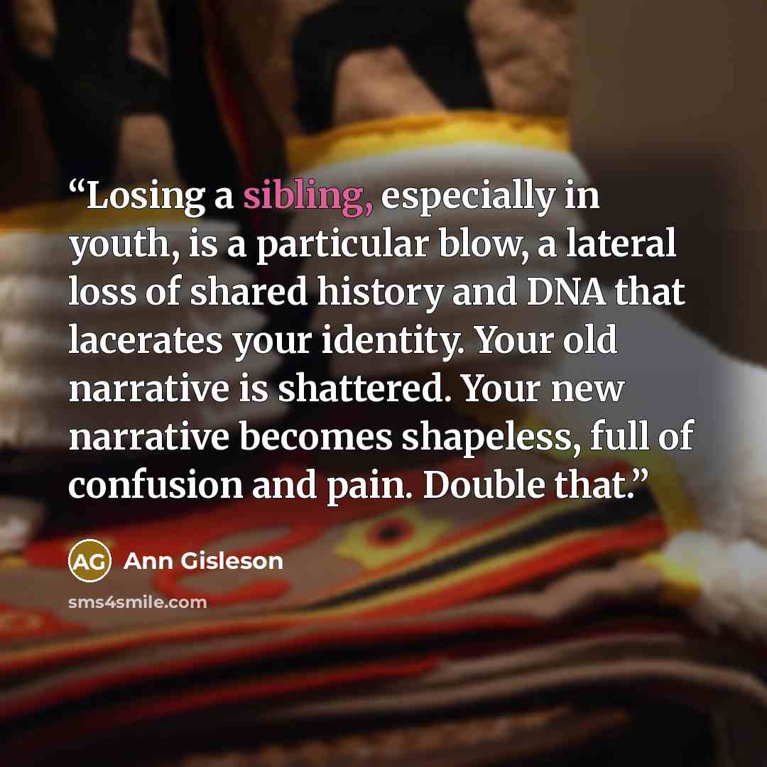 “Losing a sibling, especially in youth, is a particular blow, a lateral loss of shared history and DNA that lacerates your identity. Your old narrative is shattered. Your new narrative becomes shapeless, full of confusion and pain. Double that.” quote by Ann Gisleson