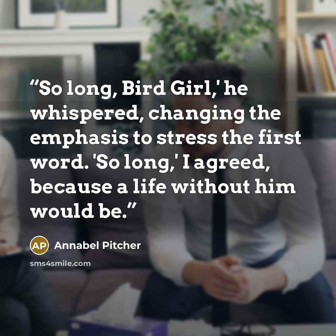 “So long, Bird Girl,' he whispered, changing the emphasis to stress the first word. 'So long,' I agreed, because a life without him would be.” quote by Annabel Pitcher