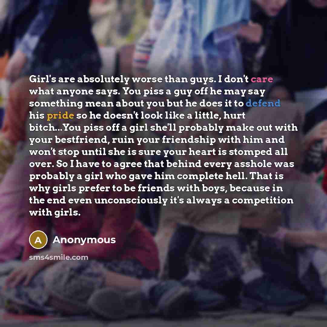“Girl's are absolutely worse than guys. I don't care what anyone says. You piss a guy off he may say something mean about you but he does it to defend his pride so he doesn't look like a little, hurt bitch...You piss off a girl she'll probably make out with your bestfriend, ruin your friendship…” quote by Anonymous