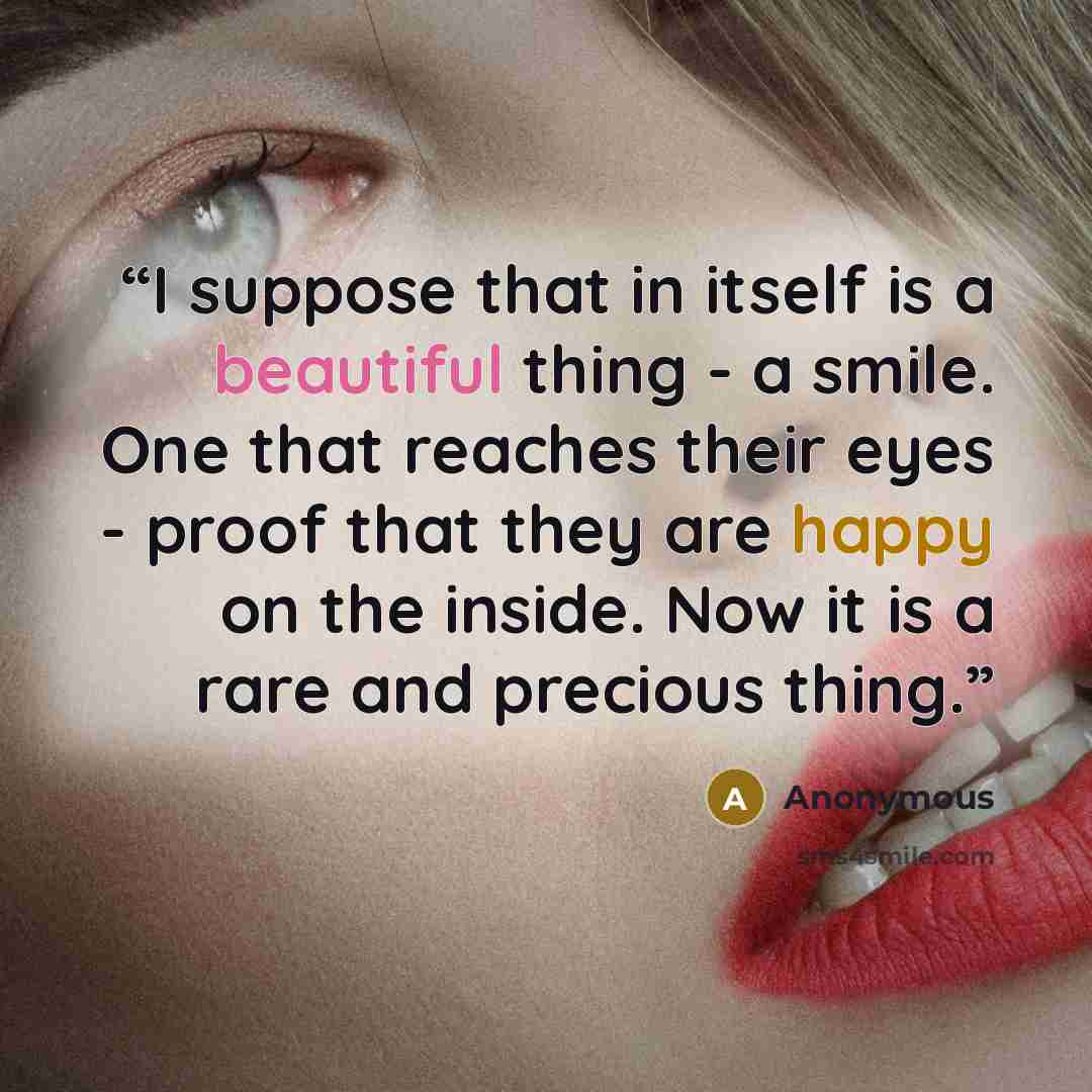 “I suppose that in itself is a beautiful thing - a smile. One that reaches their eyes - proof that they are happy on the inside. Now it is a rare and precious thing.” quote by Anonymous