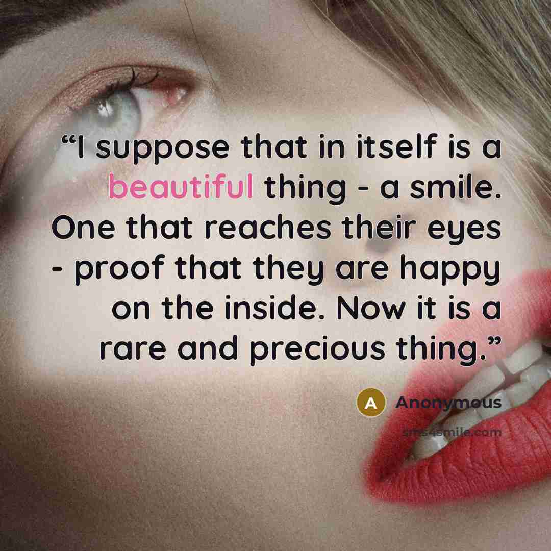 “I suppose that in itself is a beautiful thing - a smile. One that reaches their eyes - proof that they are happy on the inside. Now it is a rare and precious thing.” quote by Anonymous