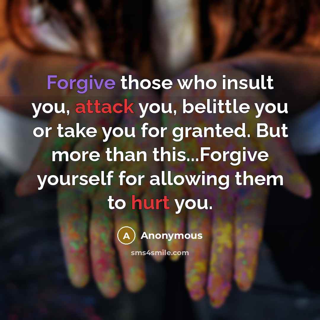 “Forgive those who insult you, attack you, belittle you or take you for granted. But more than this...Forgive yourself for allowing them to hurt you.” quote by Anonymous