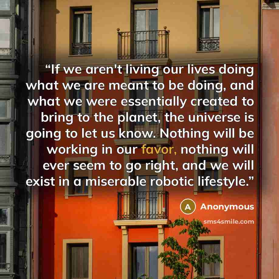 “If we aren't living our lives doing what we are meant to be doing, and what we were essentially created to bring to the planet, the universe is going to let us know. Nothing will be working in our favor, nothing will ever seem to go right, and we will exist in a miserable robotic lifestyle.” quote by Anonymous