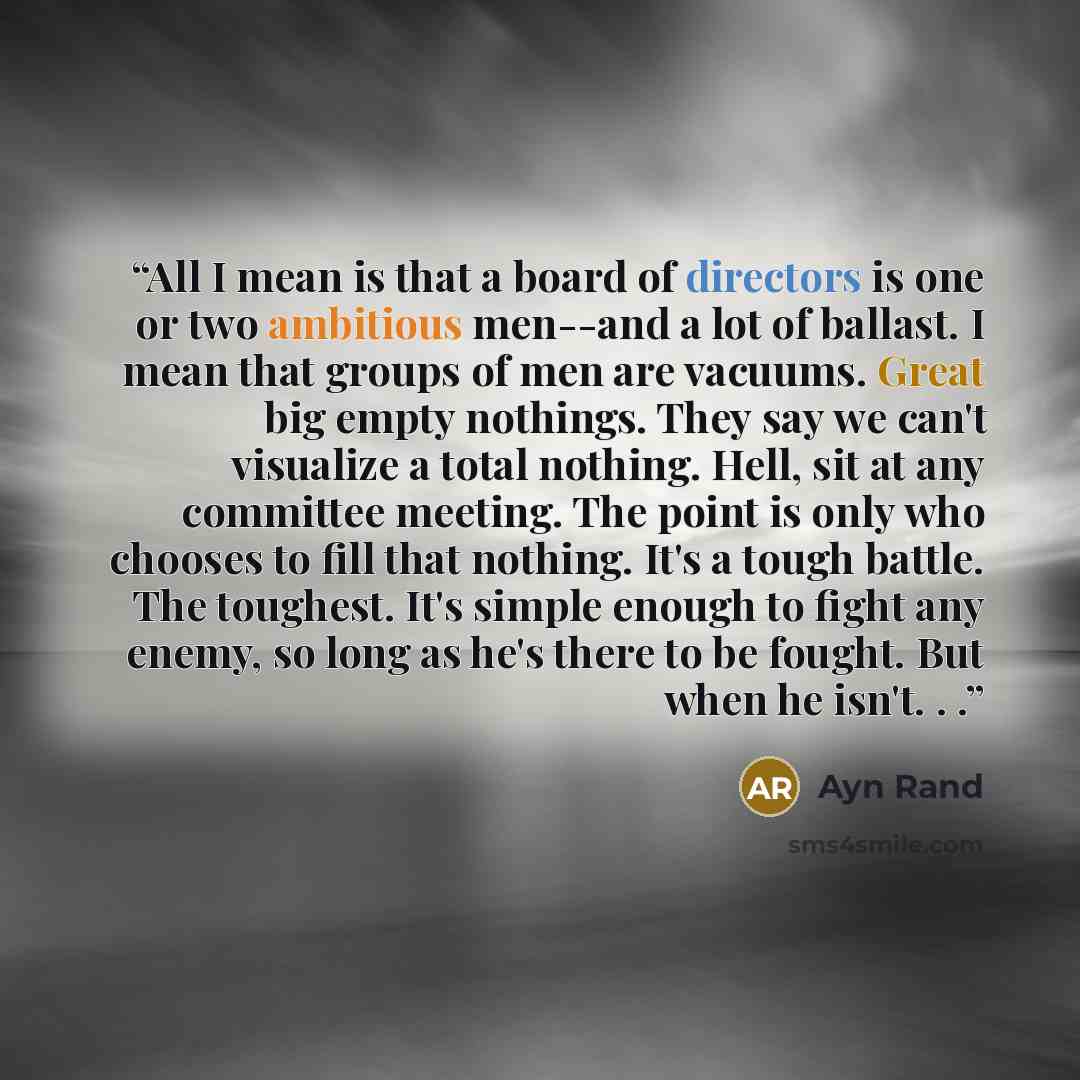 “All I mean is that a board of directors is one or two ambitious men--and a lot of ballast. I mean that groups of men are vacuums. Great big empty nothings. They say we can't visualize a total nothing. Hell, sit at any committee meeting. The point is only who chooses to fill that nothing. It's a…” quote by Ayn Rand
