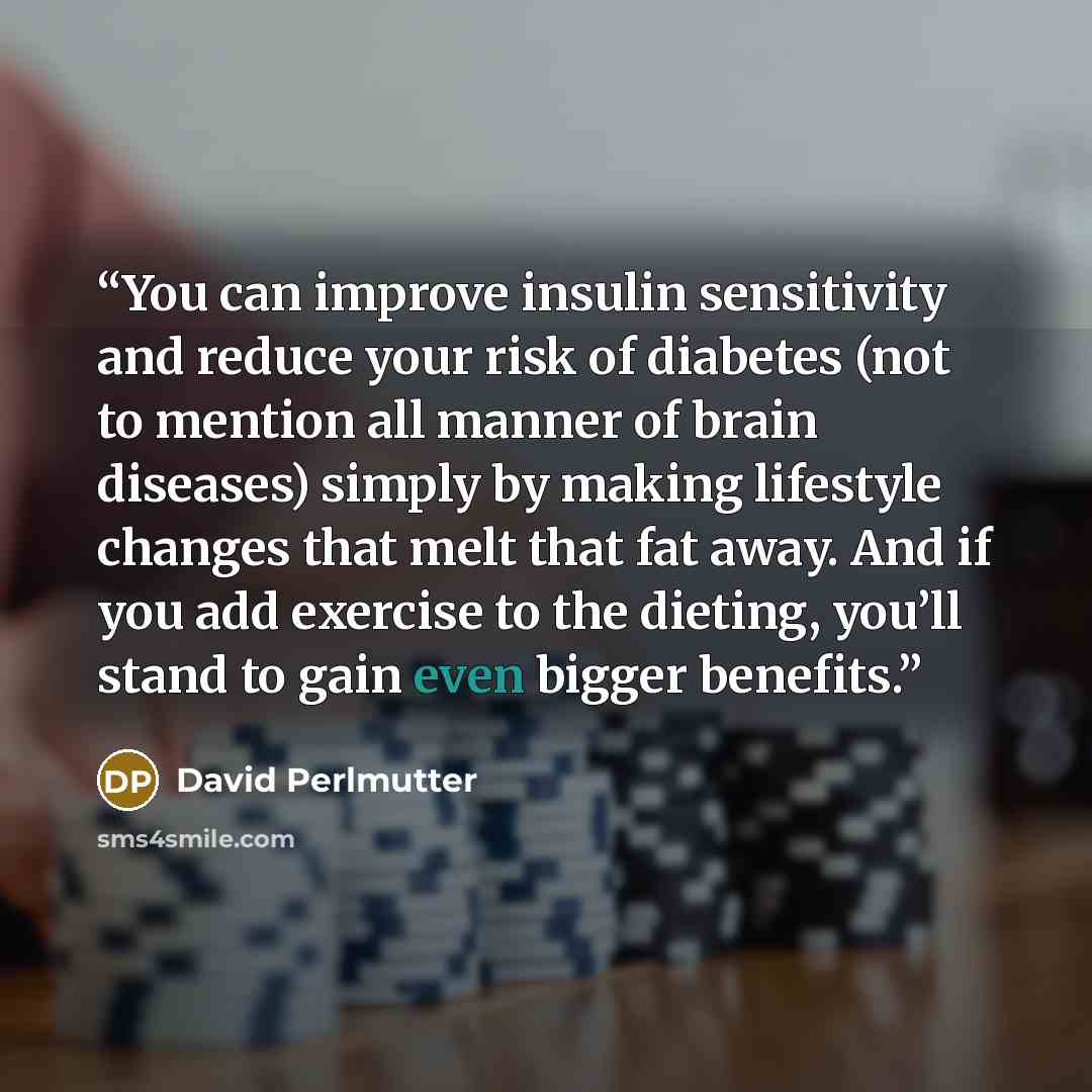 “You can improve insulin sensitivity and reduce your risk of diabetes (not to mention all manner of brain diseases) simply by making lifestyle changes that melt that fat away. And if you add exercise to the dieting, you’ll stand to gain even bigger benefits.” quote by David Perlmutter