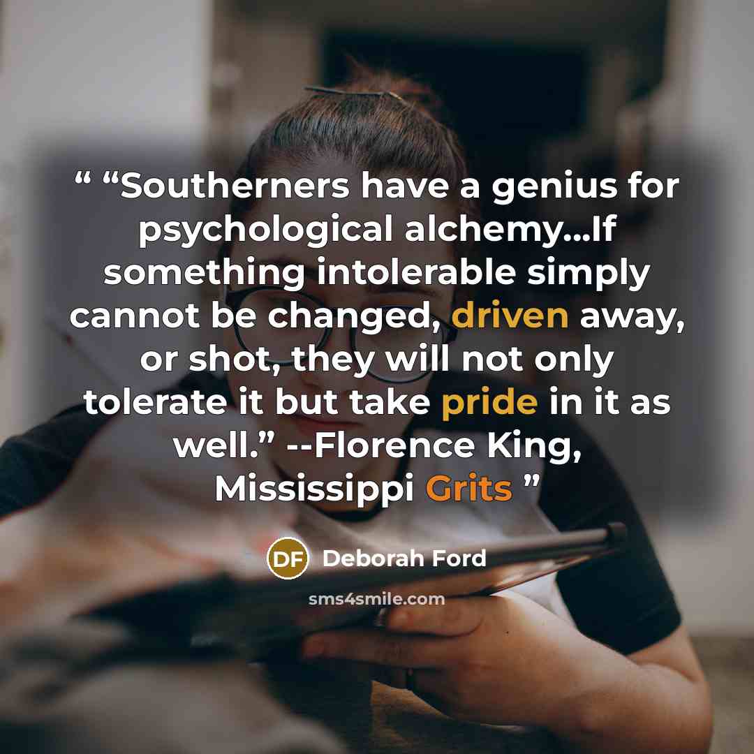 ““Southerners have a genius for psychological alchemy…If something intolerable simply cannot be changed, driven away, or shot, they will not only tolerate it but take pride in it as well.” --Florence King, Mississippi Grits” quote by Deborah Ford