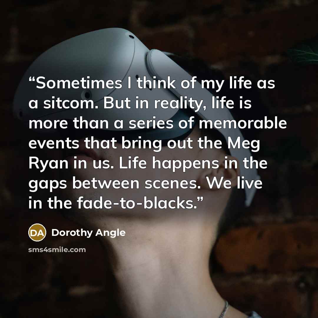 “Sometimes I think of my life as a sitcom. But in reality, life is more than a series of memorable events that bring out the Meg Ryan in us. Life happens in the gaps between scenes. We live in the fade-to-blacks.” quote by Dorothy Angle