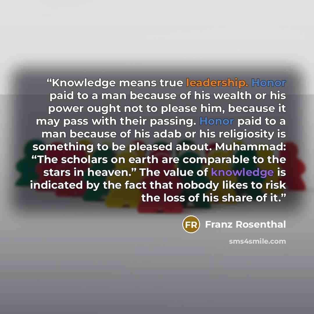 “Knowledge means true leadership. Honor paid to a man because of his wealth or his power ought not to please him, because it may pass with their passing. Honor paid to a man because of his adab or his religiosity is something to be pleased about. Muhammad: “The scholars on earth are comparable to…” quote by Franz Rosenthal