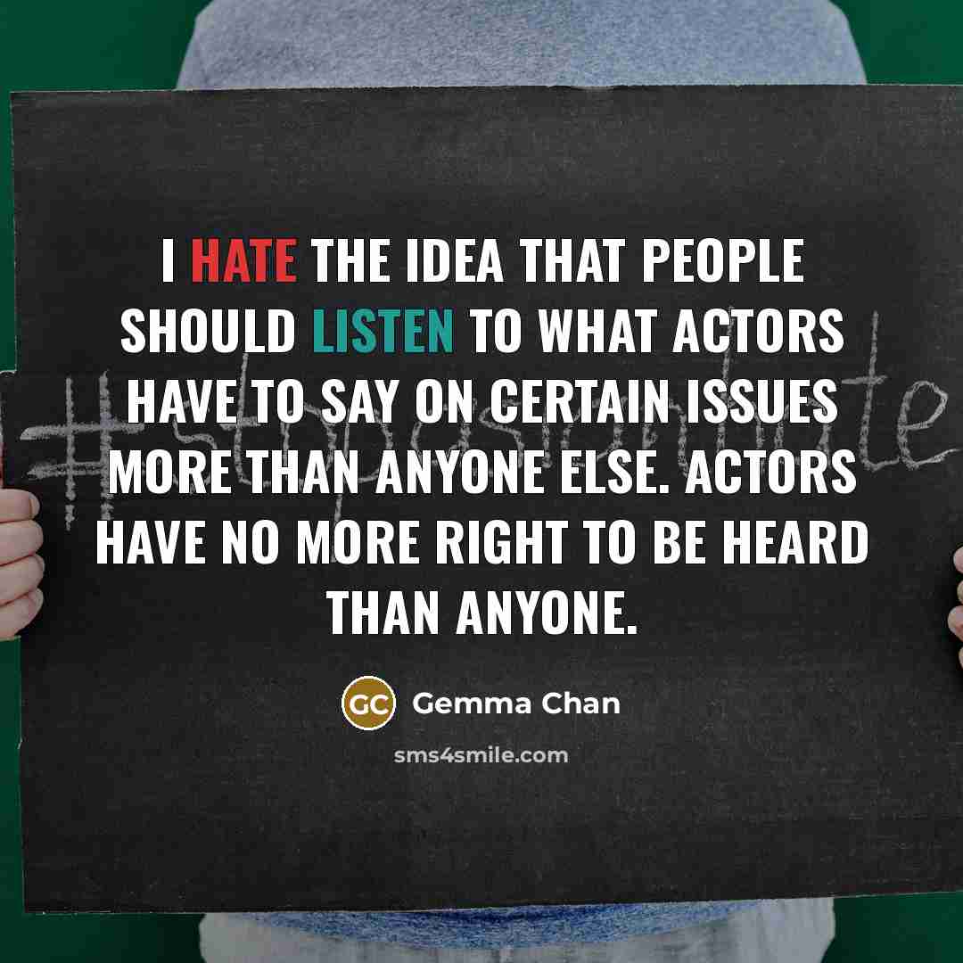 “I hate the idea that people should listen to what actors have to say on certain issues more than anyone else. Actors have no more right to be heard than anyone.” quote by Gemma Chan