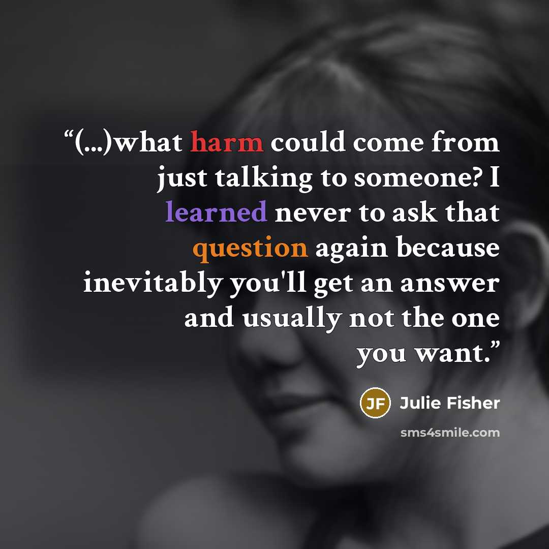 “(...)what harm could come from just talking to someone? I learned never to ask that question again because inevitably you'll get an answer and usually not the one you want.” quote by Julie Fisher