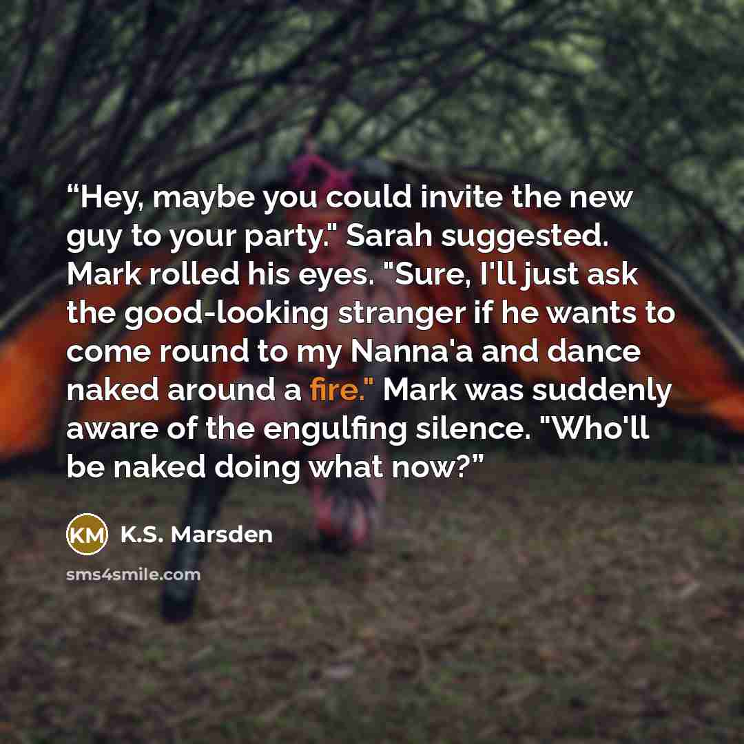“Hey, maybe you could invite the new guy to your party." Sarah suggested. Mark rolled his eyes. "Sure, I'll just ask the good-looking stranger if he wants to come round to my Nanna'a and dance naked around a fire." Mark was suddenly aware of the engulfing silence. "Who'll be naked doing what now?” quote by K.S. Marsden