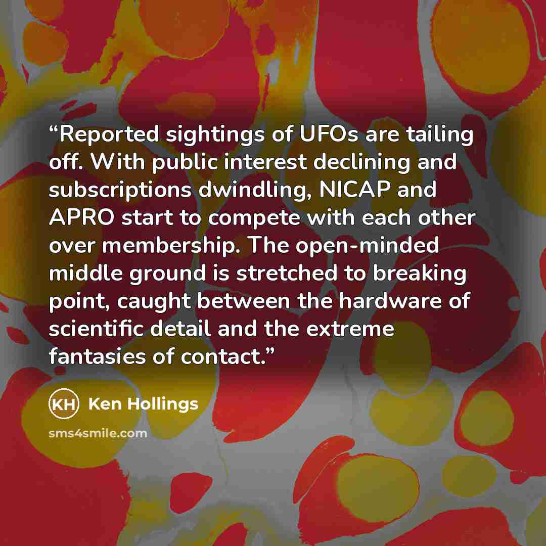 “Reported sightings of UFOs are tailing off. With public interest declining and subscriptions dwindling, NICAP and APRO start to compete with each other over membership. The open-minded middle ground is stretched to breaking point, caught between the hardware of scientific detail and the extreme…” quote by Ken Hollings