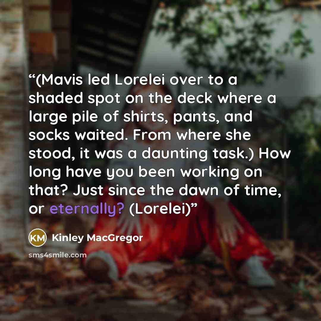 “(Mavis led Lorelei over to a shaded spot on the deck where a large pile of shirts, pants, and socks waited. From where she stood, it was a daunting task.) How long have you been working on that? Just since the dawn of time, or eternally? (Lorelei)” quote by Kinley MacGregor
