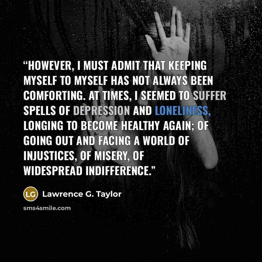 “However, I must admit that keeping myself to myself has not always been comforting. At times, I seemed to suffer spells of depression and loneliness, longing to become healthy again; of going out and facing a world of injustices, of misery, of widespread indifference.” quote by Lawrence G. Taylor