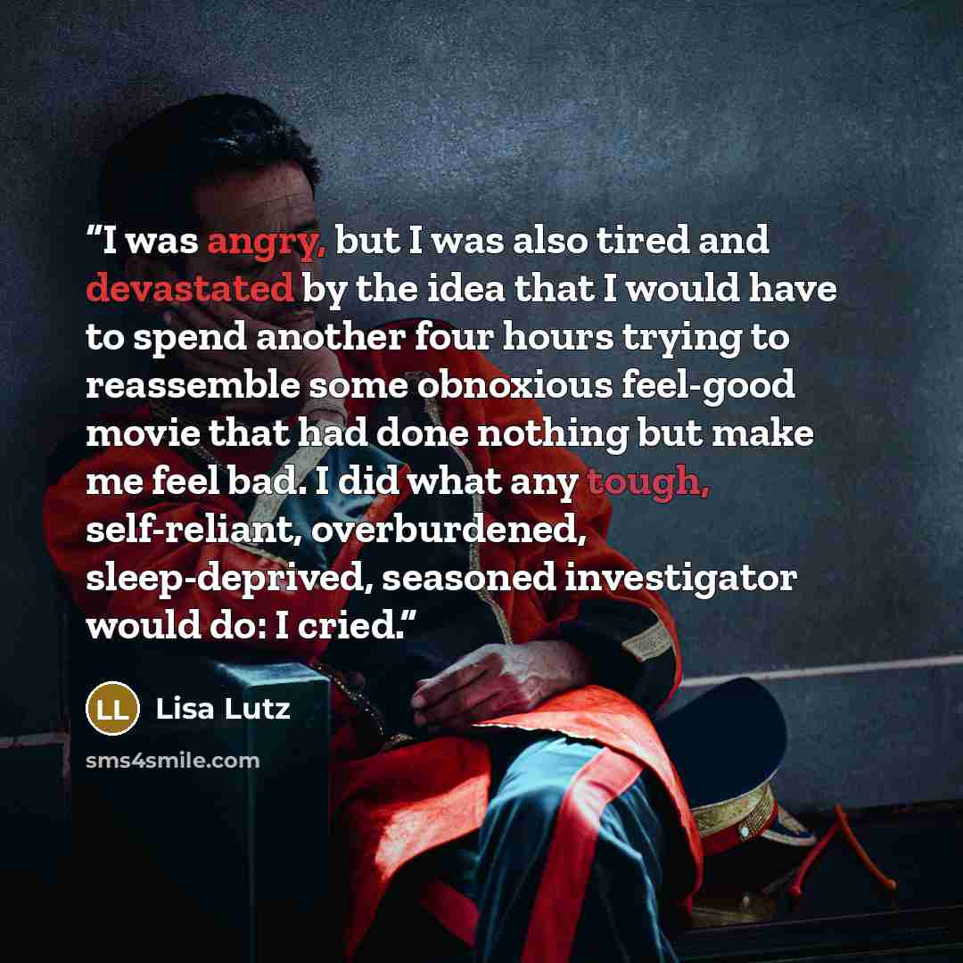 “I was angry, but I was also tired and devastated by the idea that I would have to spend another four hours trying to reassemble some obnoxious feel-good movie that had done nothing but make me feel bad. I did what any tough, self-reliant, overburdened, sleep-deprived, seasoned investigator would…” quote by Lisa Lutz
