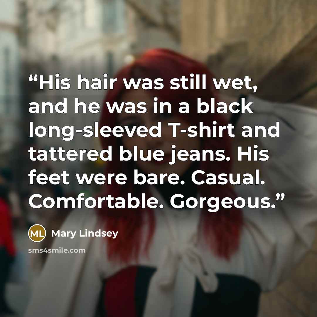 “His hair was still wet, and he was in a black long-sleeved T-shirt and tattered blue jeans. His feet were bare. Casual. Comfortable. Gorgeous.” quote by Mary Lindsey