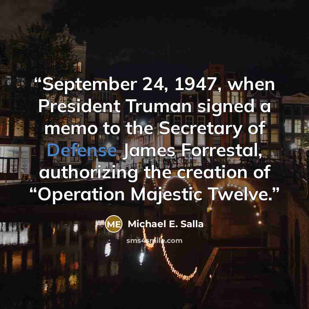 “September 24, 1947, when President Truman signed a memo to the Secretary of Defense James Forrestal, authorizing the creation of “Operation Majestic Twelve.” quote by Michael E. Salla