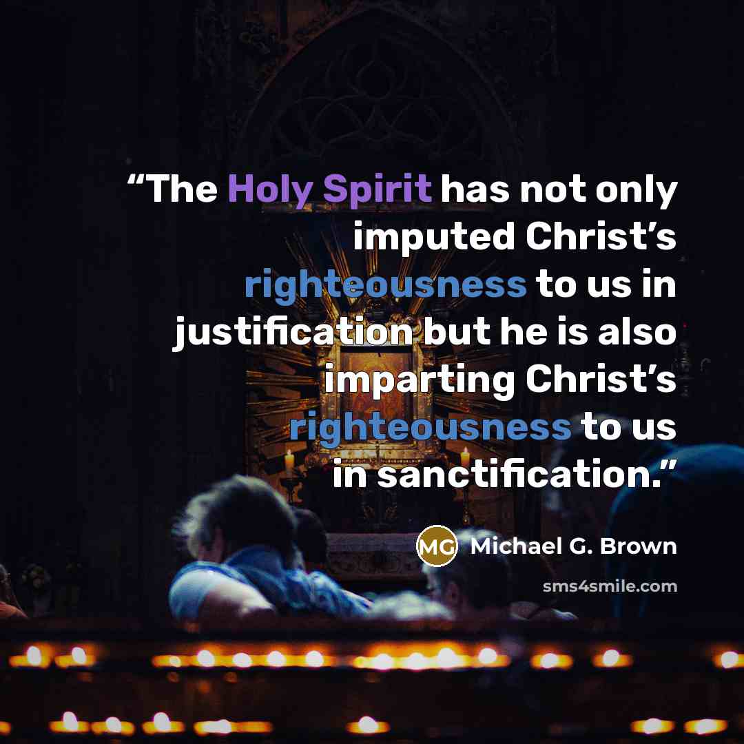“The Holy Spirit has not only imputed Christ’s righteousness to us in justification but he is also imparting Christ’s righteousness to us in sanctification.” quote by Michael G. Brown