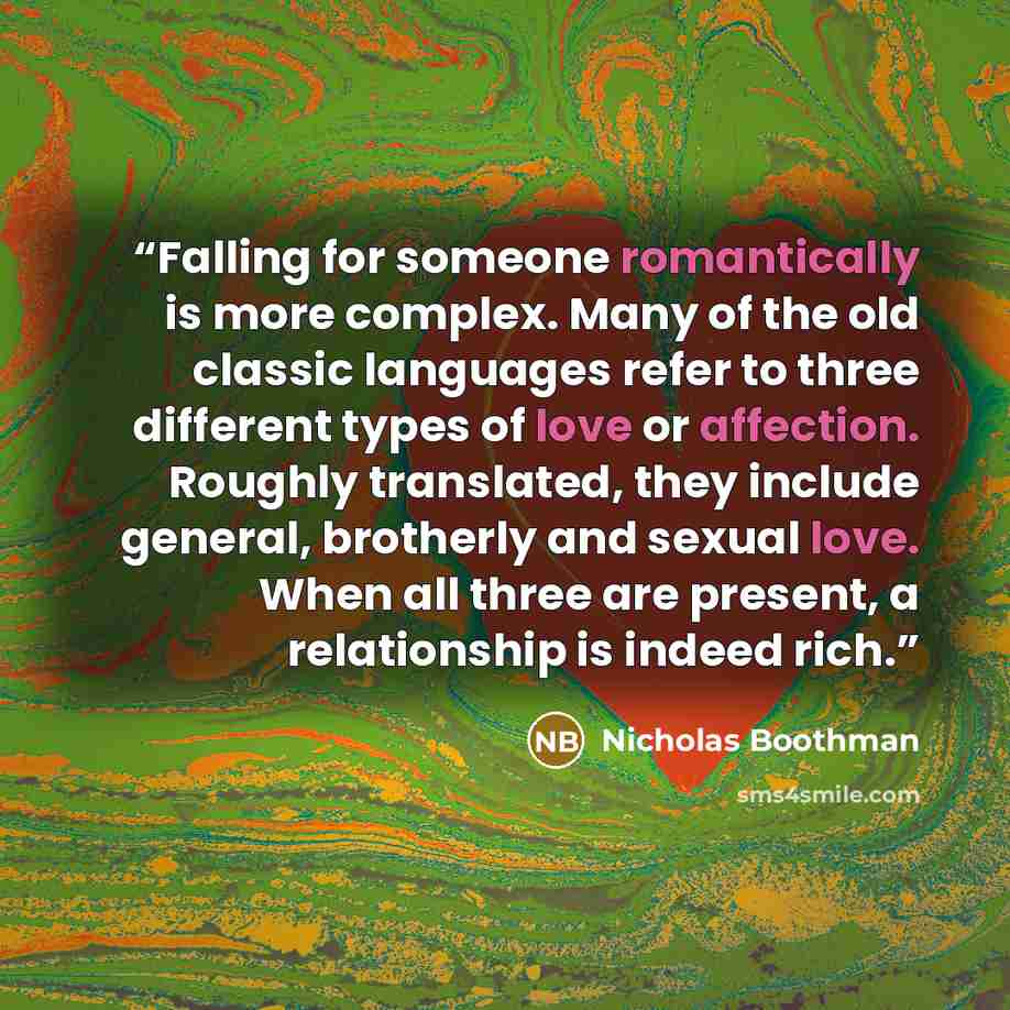 “Falling for someone romantically is more complex. Many of the old classic languages refer to three different types of love or affection. Roughly translated, they include general, brotherly and sexual love. When all three are present, a relationship is indeed rich.” quote by Nicholas Boothman