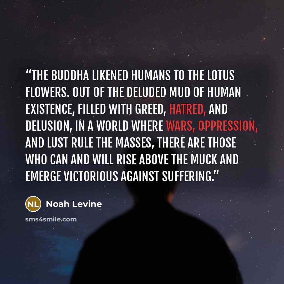 “The Buddha likened humans to the lotus flowers. Out of the deluded mud of human existence, filled with greed, hatred, and delusion, in a world where wars, oppression, and lust rule the masses, there are those who can and will rise above the muck and emerge victorious against suffering.” quote by Noah Levine