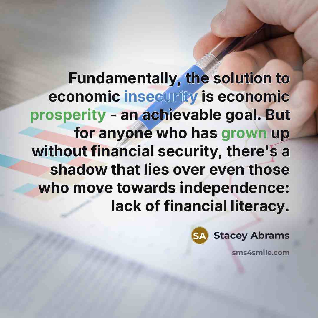 “Fundamentally, the solution to economic insecurity is economic prosperity - an achievable goal. But for anyone who has grown up without financial security, there's a shadow that lies over even those who move towards independence: lack of financial literacy.” quote by Stacey Abrams